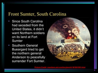Front Sumter, South Carolina
• Since South Carolina
had seceded from the
United States, it didn’t
want Northern soldiers
on its land at Fort
Sumter
• Southern General
Bueargard tried to get
the northern general
Anderson to peacefully
surrender Fort Sumter.
Picture Credit: members.aol.com/larrykench/ W1861001.html

 