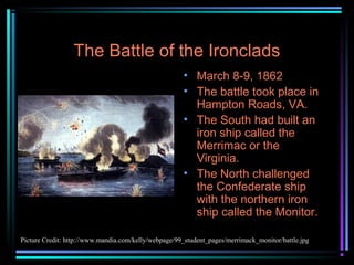 The Battle of the Ironclads
• March 8-9, 1862
• The battle took place in
Hampton Roads, VA.
• The South had built an
iron ship called the
Merrimac or the
Virginia.
• The North challenged
the Confederate ship
with the northern iron
ship called the Monitor.
Picture Credit: http://www.mandia.com/kelly/webpage/99_student_pages/merrimack_monitor/battle.jpg

 