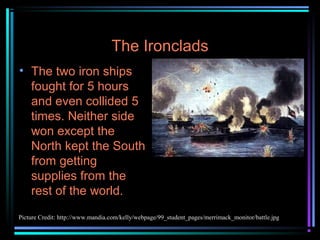 The Ironclads
• The two iron ships
fought for 5 hours
and even collided 5
times. Neither side
won except the
North kept the South
from getting
supplies from the
rest of the world.
Picture Credit: http://www.mandia.com/kelly/webpage/99_student_pages/merrimack_monitor/battle.jpg

 