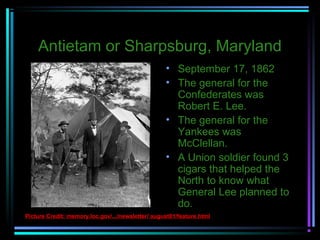 Antietam or Sharpsburg, Maryland
• September 17, 1862
• The general for the
Confederates was
Robert E. Lee.
• The general for the
Yankees was
McClellan.
• A Union soldier found 3
cigars that helped the
North to know what
General Lee planned to
do.
Picture Credit: memory.loc.gov/.../newsletter/ august01/feature.html

 
