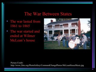 The War Between States
• The war lasted from
1861 to 1865
• The war started and
ended at Wilmer
McLean’s house

Picture Credit:
http://www.26nc.org/PhotoGallery/CommandChangePhotos/McLeanHouseMusic.jpg

 