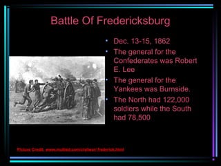 Battle Of Fredericksburg
• Dec. 13-15, 1862
• The general for the
Confederates was Robert
E. Lee
• The general for the
Yankees was Burnside.
• The North had 122,000
soldiers while the South
had 78,500

Picture Credit: www.multied.com/civilwar/ frederick.html

 