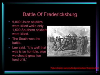 Battle Of Fredericksburg
• 9,000 Union soldiers
were killed while only
1,500 Southern soldiers
were killed.
• The South won the
battle.
• Lee said, “It is well that
was is so horrible, else
we should grow too
fond of it.’
Picture Credit: www.multied.com/civilwar/ frederick.html

 