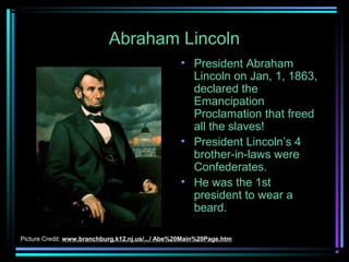 Abraham Lincoln
• President Abraham
Lincoln on Jan, 1, 1863,
declared the
Emancipation
Proclamation that freed
all the slaves!
• President Lincoln’s 4
brother-in-laws were
Confederates.
• He was the 1st
president to wear a
beard.
Picture Credit: www.branchburg.k12.nj.us/.../ Abe%20Main%20Page.htm

 