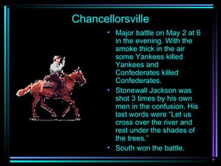 Chancellorsville
• Major battle on May 2 at 6
in the evening. With the
smoke thick in the air
some Yankees killed
Yankees and
Confederates killed
Confederates.
• Stonewall Jackson was
shot 3 times by his own
men in the confusion. His
last words were “Let us
cross over the river and
rest under the shades of
the trees.”
• South won the battle.

 
