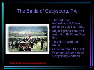 The Battle of Gettysburg, PA
• The battle of
Gettysburg, PA took
place on July1-3, 1863.
• Major fighting occurred
around Little Round top
hill.
• The North won this
battle.
• On November 19,1863.
President Lincoln gave
Gettysburg Address.
Picture Credit: www.pennhomes.com/loc.htm

 