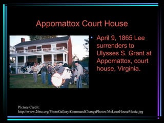 Appomattox Court House
• April 9, 1865 Lee
surrenders to
Ulysses S. Grant at
Appomattox, court
house, Virginia.

Picture Credit:
http://www.26nc.org/PhotoGallery/CommandChangePhotos/McLeanHouseMusic.jpg

 