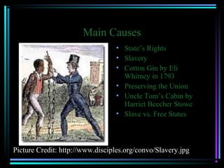 Main Causes
• State’s Rights
• Slavery
• Cotton Gin by Eli
Whitney in 1793
• Preserving the Union
• Uncle Tom’s Cabin by
Harriet Beecher Stowe
• Slave vs. Free States

Picture Credit: http://www.disciples.org/convo/Slavery.jpg

 