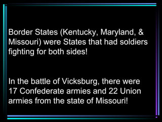 Border States (Kentucky, Maryland, &
Missouri) were States that had soldiers
fighting for both sides!

In the battle of Vicksburg, there were
17 Confederate armies and 22 Union
armies from the state of Missouri!

 