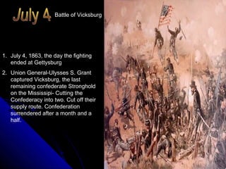Battle of Vicksburg

1. July 4, 1863, the day the fighting
ended at Gettysburg
2. Union General-Ulysses S. Grant
captured Vicksburg, the last
remaining confederate Stronghold
on the Mississipi- Cutting the
Confederacy into two. Cut off their
supply route. Confederation
surrendered after a month and a
half.

 