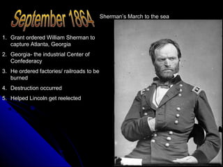 Sherman’s March to the sea

1. Grant ordered William Sherman to
capture Atlanta, Georgia
2. Georgia- the industrial Center of
Confederacy
3. He ordered factories/ railroads to be
burned
4. Destruction occurred
5. Helped Lincoln get reelected

 