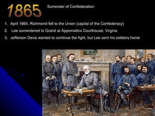 Surrender of Confederation

1. April 1865, Richmond fell to the Union (capital of the Confederacy)
2. Lee surrendered to Grand at Appomattox Courthouse, Virgina
3. Jefferson Davis wanted to continue the fight, but Lee sent his soldiers home

 