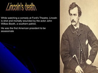 While watching a comedy at Ford's Theatre, Lincoln
is shot and mortally wounded by the actor John
Wilkes Booth, a southern patriot.
He was the first American president to be
assassinate

 