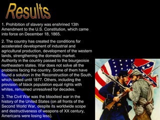 1. Prohibition of slavery was enshrined 13th
Amendment to the U.S. Constitution, which came
into force on December 18, 1865.
2. The country has created the conditions for
accelerated development of industrial and
agricultural production, development of the western
lands, strengthening the domestic market.
Authority in the country passed to the bourgeoisie
northeastern states. War does not solve all the
problems facing the country. Some of them have
found a solution in the Reconstruction of the South,
which lasted until 1877. Others, including the
provision of black population equal rights with
whites, remained unresolved for decades.
3. The Civil War was the bloodiest war in the
history of the United States (on all fronts of the
Second World War, despite its worldwide scope
and destructiveness of weapons of XX century,
Americans were losing less).

 