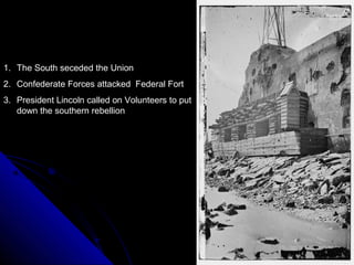 1. The South seceded the Union
2. Confederate Forces attacked Federal Fort
3. President Lincoln called on Volunteers to put
down the southern rebellion

 