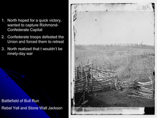 1. North hoped for a quick victory,
wanted to capture RichmondConfederate Capital
2. Confederate troops defeated the
Union and forced them to retreat
3. North realized that t wouldn’t be
ninety-day war

Battlefield of Bull Run
Rebel Yell and Stone Wall Jackson

 