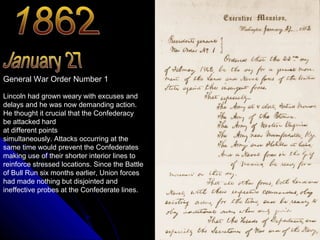 General War Order Number 1
Lincoln had grown weary with excuses and
delays and he was now demanding action.
He thought it crucial that the Confederacy
be attacked hard
at different points
simultaneously. Attacks occurring at the
same time would prevent the Confederates
making use of their shorter interior lines to
reinforce stressed locations. Since the Battle
of Bull Run six months earlier, Union forces
had made nothing but disjointed and
ineffective probes at the Confederate lines.

 