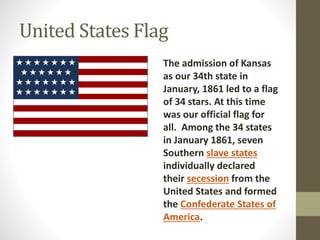United States Flag
The admission of Kansas
as our 34th state in
January, 1861 led to a flag
of 34 stars. At this time
was our official flag for
all. Among the 34 states
in January 1861, seven
Southern slave states
individually declared
their secession from the
United States and formed
the Confederate States of
America.
 