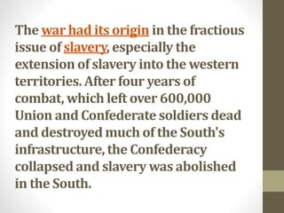 The war had its origin in the fractious
issue of slavery, especially the
extension of slavery into the western
territories. After four years of
combat, which left over 600,000
Union and Confederate soldiers dead
and destroyed much of the South's
infrastructure, the Confederacy
collapsed and slavery was abolished
in the South.
 