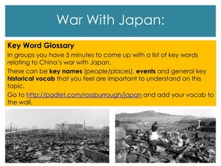 War With Japan:
Key Word Glossary
In groups you have 5 minutes to come up with a list of key words
relating to China’s war with Japan.
These can be key names (people/places), events and general key
historical vocab that you feel are important to understand on this
topic.
Go to http://padlet.com/rossburrough/japan and add your vocab to
the wall.
 