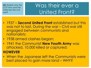 Was their ever a
United Front?
• 1937 – Second United Front established but this
was not to last. During the war – Civil war still
engaged between communists and
nationalists;
• 1938 armed clashes began;
• 1941 the Communist New Fourth Army was
attacked, 10,000 killed or captured;
HOWEVER
• When the Japanese left the Communists were
best placed to gain more land – WHY?
LO: Explain why the
CCP won and the
GMD lost the civil
war?
 