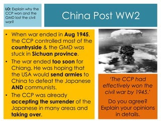 China Post WW2
• When war ended in Aug 1945,
the CCP controlled most of the
countryside & the GMD was
stuck in Sichuan province.
• The war ended too soon for
Chiang. He was hoping that
the USA would send armies to
China to defeat the Japanese
AND communists.
• The CCP was already
accepting the surrender of the
Japanese in many areas and
taking over.
‘The CCP had
effectively won the
civil war by 1945.’
Do you agree?
Explain your opinions
in details.
LO: Explain why the
CCP won and the
GMD lost the civil
war?
 