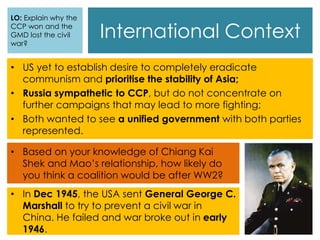 International Context
• US yet to establish desire to completely eradicate
communism and prioritise the stability of Asia;
• Russia sympathetic to CCP, but do not concentrate on
further campaigns that may lead to more fighting;
• Both wanted to see a unified government with both parties
represented.
• Based on your knowledge of Chiang Kai
Shek and Mao’s relationship, how likely do
you think a coalition would be after WW2?
• In Dec 1945, the USA sent General George C.
Marshall to try to prevent a civil war in
China. He failed and war broke out in early
1946.
LO: Explain why the
CCP won and the
GMD lost the civil
war?
 