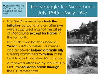 The struggle for Manchuria
July 1946 – May 1947
• The GMD immediately took the
initiative by launching an offensive
which captured most of the cities
of Manchuria except for Harbin in
the far north.
• The CCP even lost their base at
Yenan. GMD numbers, resources
and air power helped dramatically.
Chiang committed ½ million of his
best troops to capture Manchuria.
• A renewed offensive by the GMD in
Oct 1946 failed to break through
the CCPs defences.
LO: Explain why the
CCP won and the
GMD lost the civil
war?
 