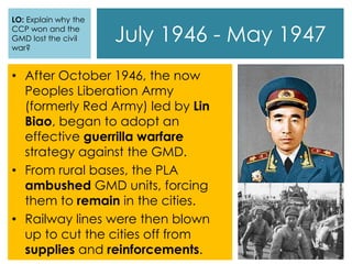 July 1946 - May 1947
• After October 1946, the now
Peoples Liberation Army
(formerly Red Army) led by Lin
Biao, began to adopt an
effective guerrilla warfare
strategy against the GMD.
• From rural bases, the PLA
ambushed GMD units, forcing
them to remain in the cities.
• Railway lines were then blown
up to cut the cities off from
supplies and reinforcements.
LO: Explain why the
CCP won and the
GMD lost the civil
war?
 