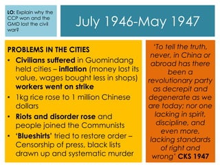 July 1946-May 1947
PROBLEMS IN THE CITIES
• Civilians suffered in Guomindang
held cities – inflation (money lost its
value, wages bought less in shops)
workers went on strike
• 1kg rice rose to 1 million Chinese
dollars
• Riots and disorder rose and
people joined the Communists
• ‘Blueshirts’ tried to restore order –
Censorship of press, black lists
drawn up and systematic murder
‘To tell the truth,
never, in China or
abroad has there
been a
revolutionary party
as decrepit and
degenerate as we
are today; nor one
lacking in spirit,
discipline, and
even more,
lacking standards
of right and
wrong’ CKS 1947
LO: Explain why the
CCP won and the
GMD lost the civil
war?
 