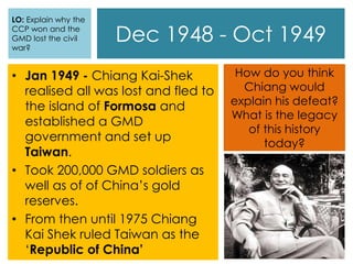 Dec 1948 - Oct 1949
• Jan 1949 - Chiang Kai-Shek
realised all was lost and fled to
the island of Formosa and
established a GMD
government and set up
Taiwan.
• Took 200,000 GMD soldiers as
well as of of China’s gold
reserves.
• From then until 1975 Chiang
Kai Shek ruled Taiwan as the
‘Republic of China’
How do you think
Chiang would
explain his defeat?
What is the legacy
of this history
today?
LO: Explain why the
CCP won and the
GMD lost the civil
war?
 