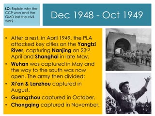 Dec 1948 - Oct 1949
• After a rest, in April 1949, the PLA
attacked key cities on the Yangtzi
River, capturing Nanjing on 23rd
April and Shanghai in late May.
• Wuhan was captured in May and
the way to the south was now
open. The army then divided:
• Xi’an & Lanzhou captured in
August.
• Guangzhou captured in October.
• Chongqing captured in November.
LO: Explain why the
CCP won and the
GMD lost the civil
war?
 