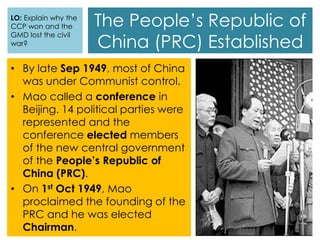 The People’s Republic of
China (PRC) Established
• By late Sep 1949, most of China
was under Communist control.
• Mao called a conference in
Beijing. 14 political parties were
represented and the
conference elected members
of the new central government
of the People’s Republic of
China (PRC).
• On 1st Oct 1949, Mao
proclaimed the founding of the
PRC and he was elected
Chairman.
LO: Explain why the
CCP won and the
GMD lost the civil
war?
 