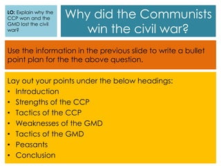 Why did the Communists
win the civil war?
Use the information in the previous slide to write a bullet
point plan for the the above question.
Lay out your points under the below headings:
• Introduction
• Strengths of the CCP
• Tactics of the CCP
• Weaknesses of the GMD
• Tactics of the GMD
• Peasants
• Conclusion
LO: Explain why the
CCP won and the
GMD lost the civil
war?
 