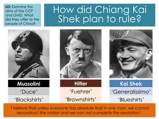 How did Chiang Kai
Shek plan to rule?
Mussolini
‘Duce’
‘Blackshirts’
Kai Shek
‘Generalissimo’
‘Blueshirts’
Hitler
‘Fuehrer’
‘Brownshirts’
‘I believe that unless everyone has absolute trust in one man, we cannot
reconstruct the nation and we can not complete the revolution’.
LO: Examine the
aims of the CCP
and GMD. What
did they offer to the
people of China?
 