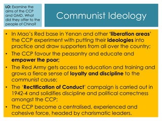 Communist Ideology
• In Mao’s Red base in Yenan and other ‘liberation areas’
the CCP experiment with putting their ideologies into
practice and draw supporters from all over the country;
• The CCP favour the peasantry and educate and
empower the poor;
• The Red Army gets access to education and training and
grows a fierce sense of loyalty and discipline to the
communist cause;
• The ‘Rectification of Conduct’ campaign is carried out in
1942-4 and solidifies discipline and political correctness
amongst the CCP;
• The CCP become a centralised, experienced and
cohesive force, headed by charismatic leaders.
LO: Examine the
aims of the CCP
and GMD. What
did they offer to the
people of China?
 