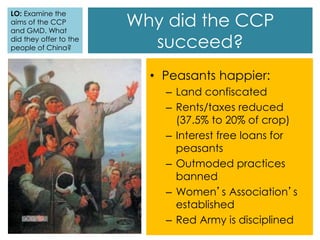 Why did the CCP
succeed?
• Peasants happier:
– Land confiscated
– Rents/taxes reduced
(37.5% to 20% of crop)
– Interest free loans for
peasants
– Outmoded practices
banned
– Women’s Association’s
established
– Red Army is disciplined
LO: Examine the
aims of the CCP
and GMD. What
did they offer to the
people of China?
 