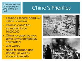 China’s Priorities
LO: Explain why the
CCP won and the
GMD lost the civil
war?
• 4 million Chinese dead, 60
million homeless
• Chinese casualties
estimated to be
10,000,000
• China ravaged by war,
some towns completely
obliterated
• War weary
• Need for peace and
stability, as well as
economic rebirth
 