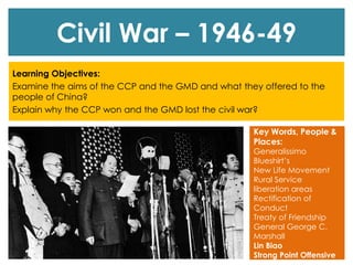 Civil War – 1946-49
Learning Objectives:
Examine the aims of the CCP and the GMD and what they offered to the
people of China?
Explain why the CCP won and the GMD lost the civil war?
Key Words, People &
Places:
Generalissimo
Blueshirt’s
New Life Movement
Rural Service
liberation areas
Rectification of
Conduct
Treaty of Friendship
General George C.
Marshall
Lin Biao
Strong Point Offensive
 