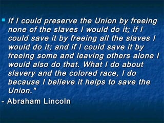  If I could preserve the Union by freeing
  none of the slaves I would do it; if I
  could save it by freeing all the slaves I
  would do it; and if I could save it by
  freeing some and leaving others alone I
  would also do that. What I do about
  slavery and the colored race, I do
  because I believe it helps to save the
  Union."
- Abraham Lincoln
 