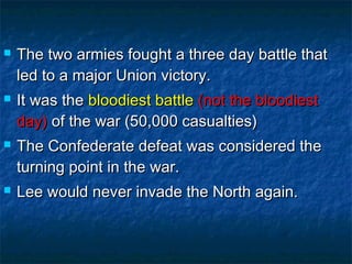    The two armies fought a three day battle that
    led to a major Union victory.
   It was the bloodiest battle (not the bloodiest
    day) of the war (50,000 casualties)
   The Confederate defeat was considered the
    turning point in the war.
   Lee would never invade the North again.
 