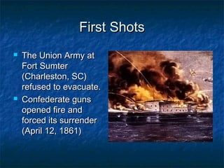 First Shots
   The Union Army at
    Fort Sumter
    (Charleston, SC)
    refused to evacuate.
   Confederate guns
    opened fire and
    forced its surrender
    (April 12, 1861)
 
