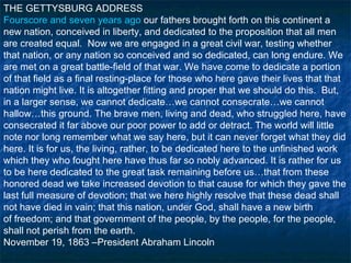 THE GETTYSBURG ADDRESS
Fourscore and seven years ago our fathers brought forth on this continent a
new nation, conceived in liberty, and dedicated to the proposition that all men
are created equal. Now we are engaged in a great civil war, testing whether
that nation, or any nation so conceived and so dedicated, can long endure. We
are met on a great battle-field of that war. We have come to dedicate a portion
of that field as a final resting-place for those who here gave their lives that that
nation might live. It is altogether fitting and proper that we should do this. But,
in a larger sense, we cannot dedicate…we cannot consecrate…we cannot
hallow…this ground. The brave men, living and dead, who struggled here, have
consecrated it far above our poor power to add or detract. The world will little
note nor long remember what we say here, but it can never forget what they did
here. It is for us, the living, rather, to be dedicated here to the unfinished work
which they who fought here have thus far so nobly advanced. It is rather for us
to be here dedicated to the great task remaining before us…that from these
honored dead we take increased devotion to that cause for which they gave the
last full measure of devotion; that we here highly resolve that these dead shall
not have died in vain; that this nation, under God, shall have a new birth
of freedom; and that government of the people, by the people, for the people,
shall not perish from the earth.
November 19, 1863 –President Abraham Lincoln
 