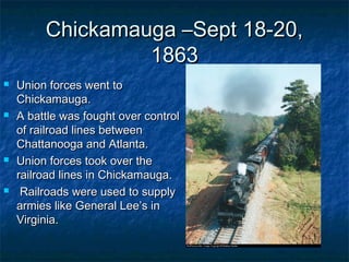Chickamauga –Sept 18-20,
                  1863
   Union forces went to
    Chickamauga.
   A battle was fought over control
    of railroad lines between
    Chattanooga and Atlanta.
   Union forces took over the
    railroad lines in Chickamauga.
    Railroads were used to supply
    armies like General Lee’s in
    Virginia.
 