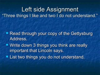 Left side Assignment
“Three things I like and two I do not understand.”


     Read through your copy of the Gettysburg
      Address.
     Write down 3 things you think are really
      important that Lincoln says.
     List two things you do not understand.
 