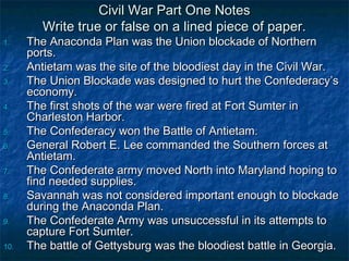 Civil War Part One Notes
         Write true or false on a lined piece of paper.
1.    The Anaconda Plan was the Union blockade of Northern
      ports.
2.    Antietam was the site of the bloodiest day in the Civil War.
3.    The Union Blockade was designed to hurt the Confederacy’s
      economy.
4.    The first shots of the war were fired at Fort Sumter in
      Charleston Harbor.
5.    The Confederacy won the Battle of Antietam.
6.    General Robert E. Lee commanded the Southern forces at
      Antietam.
7.    The Confederate army moved North into Maryland hoping to
      find needed supplies.
8.    Savannah was not considered important enough to blockade
      during the Anaconda Plan.
9.    The Confederate Army was unsuccessful in its attempts to
      capture Fort Sumter.
10.   The battle of Gettysburg was the bloodiest battle in Georgia.
 