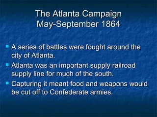 The Atlanta Campaign
           May-September 1864

   A series of battles were fought around the
    city of Atlanta.
   Atlanta was an important supply railroad
    supply line for much of the south.
   Capturing it meant food and weapons would
    be cut off to Confederate armies.
 