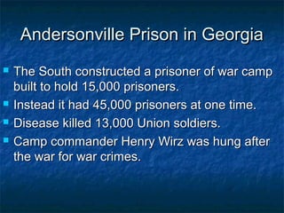 Andersonville Prison in Georgia
   The South constructed a prisoner of war camp
    built to hold 15,000 prisoners.
   Instead it had 45,000 prisoners at one time.
   Disease killed 13,000 Union soldiers.
   Camp commander Henry Wirz was hung after
    the war for war crimes.
 
