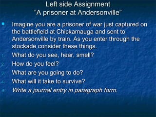 Left side Assignment
             “A prisoner at Andersonville”
    Imagine you are a prisoner of war just captured on
     the battlefield at Chickamauga and sent to
     Andersonville by train. As you enter through the
     stockade consider these things.
1.   What do you see, hear, smell?
2.   How do you feel?
3.   What are you going to do?
4.   What will it take to survive?
5.   Write a journal entry in paragraph form.
 