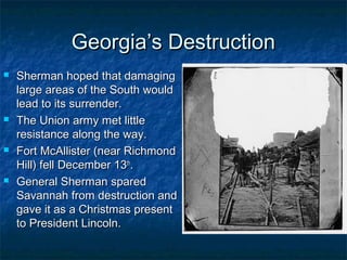 Georgia’s Destruction
   Sherman hoped that damaging
    large areas of the South would
    lead to its surrender.
   The Union army met little
    resistance along the way.
   Fort McAllister (near Richmond
    Hill) fell December 13th.
   General Sherman spared
    Savannah from destruction and
    gave it as a Christmas present
    to President Lincoln.
 